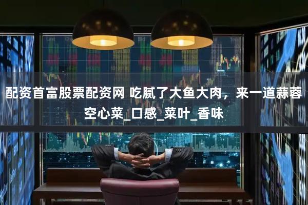 配资首富股票配资网 吃腻了大鱼大肉，来一道蒜蓉空心菜_口感_菜叶_香味