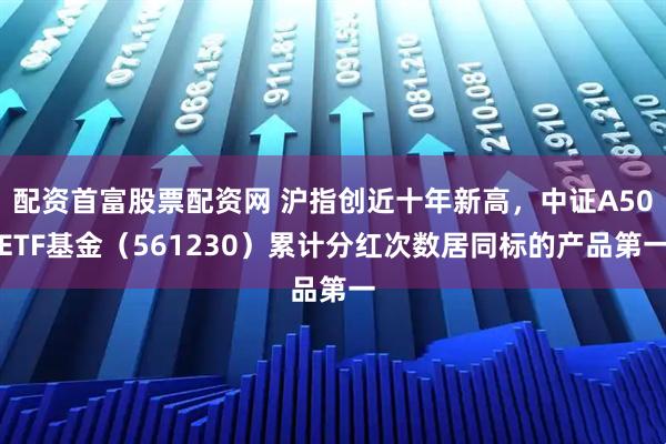 配资首富股票配资网 沪指创近十年新高，中证A50ETF基金（561230）累计分红次数居同标的产品第一
