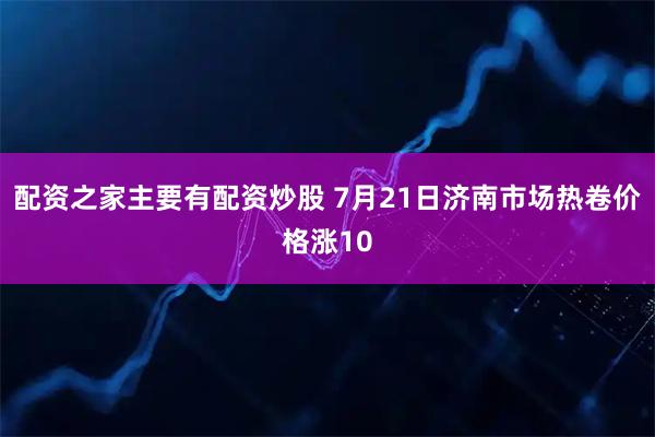 配资之家主要有配资炒股 7月21日济南市场热卷价格涨10