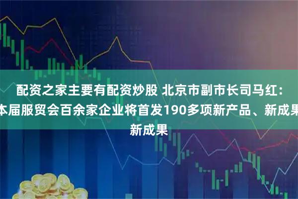 配资之家主要有配资炒股 北京市副市长司马红：本届服贸会百余家企业将首发190多项新产品、新成果