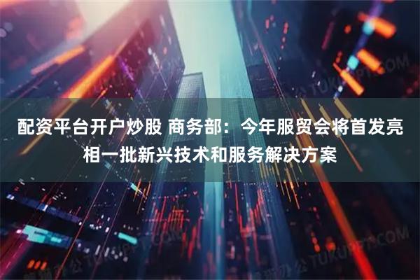 配资平台开户炒股 商务部：今年服贸会将首发亮相一批新兴技术和服务解决方案