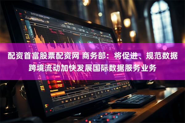 配资首富股票配资网 商务部：将促进、规范数据跨境流动加快发展国际数据服务业务