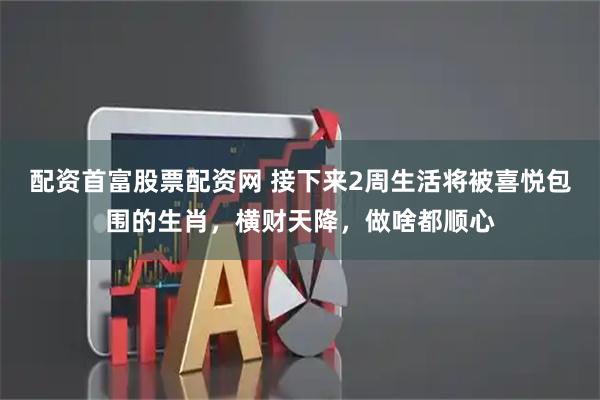 配资首富股票配资网 接下来2周生活将被喜悦包围的生肖，横财天降，做啥都顺心