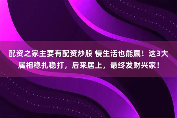 配资之家主要有配资炒股 慢生活也能赢！这3大属相稳扎稳打，后来居上，最终发财兴家！