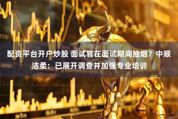 配资平台开户炒股 面试官在面试期间抽烟？中顺洁柔：已展开调查并加强专业培训
