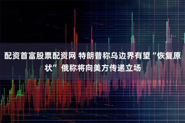 配资首富股票配资网 特朗普称乌边界有望“恢复原状” 俄称将向美方传递立场