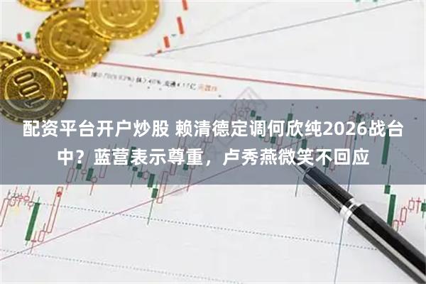 配资平台开户炒股 赖清德定调何欣纯2026战台中？蓝营表示尊重，卢秀燕微笑不回应