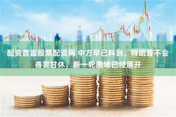 配资首富股票配资网 中方早已料到，特朗普不会善罢甘休，新一轮围堵已经展开