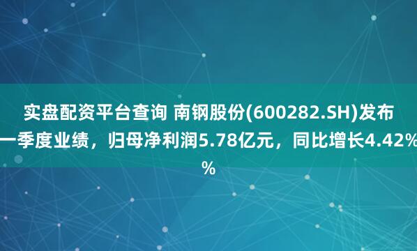 实盘配资平台查询 南钢股份(600282.SH)发布一季度业绩，归母净利润5.78亿元，同比增长4.42%