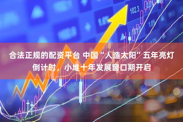 合法正规的配资平台 中国“人造太阳”五年亮灯倒计时，小堆十年发展窗口期开启