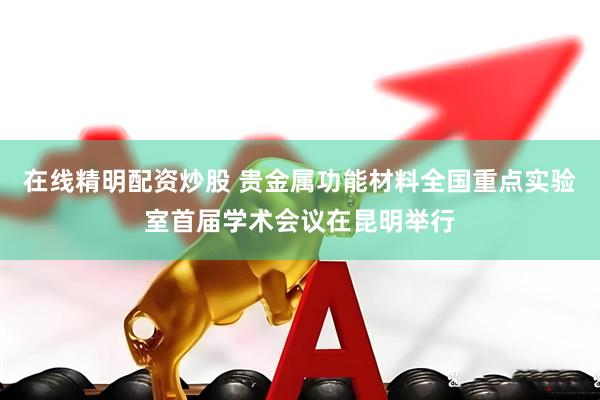 在线精明配资炒股 贵金属功能材料全国重点实验室首届学术会议在昆明举行
