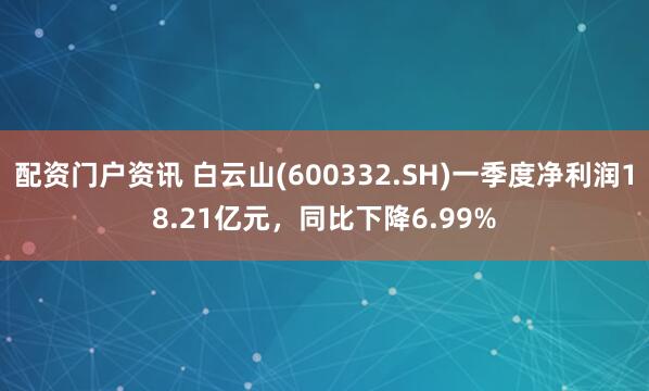 配资门户资讯 白云山(600332.SH)一季度净利润18.21亿元，同比下降6.99%