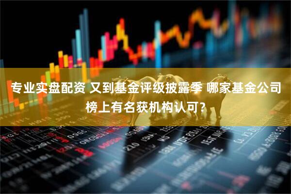 专业实盘配资 又到基金评级披露季 哪家基金公司榜上有名获机构认可？