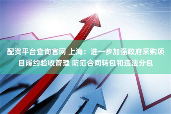 配资平台查询官网 上海：进一步加强政府采购项目履约验收管理 防范合同转包和违法分包
