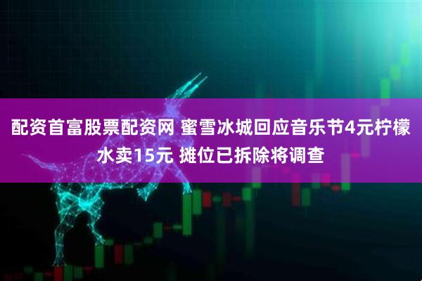 配资首富股票配资网 蜜雪冰城回应音乐节4元柠檬水卖15元 摊位已拆除将调查