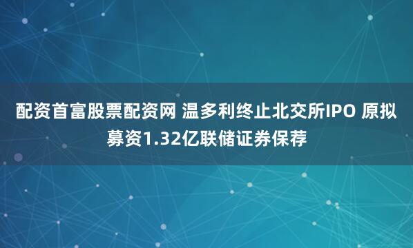 配资首富股票配资网 温多利终止北交所IPO 原拟募资1.32亿联储证券保荐