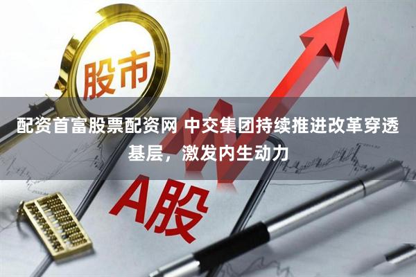 配资首富股票配资网 中交集团持续推进改革穿透基层，激发内生动力