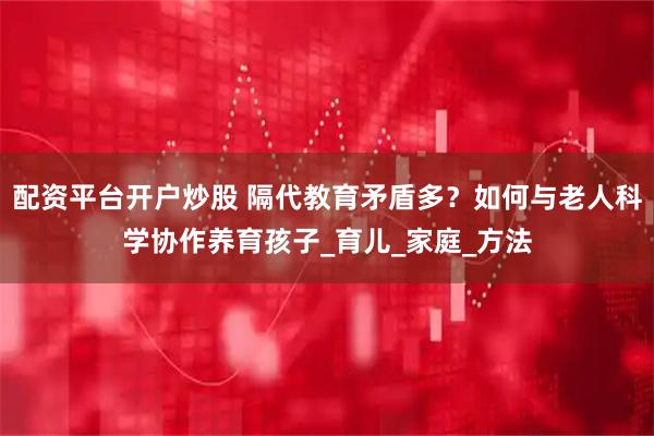 配资平台开户炒股 隔代教育矛盾多？如何与老人科学协作养育孩子_育儿_家庭_方法