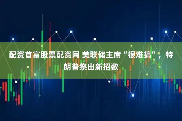 配资首富股票配资网 美联储主席“很难搞”，特朗普祭出新招数